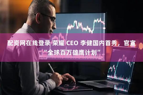 配资网在线登录 荣耀 CEO 李健国内首秀，官宣“全球百万雄鹰计划”