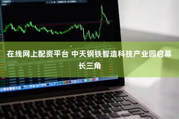 在线网上配资平台 中天钢铁智造科技产业园启幕长三角