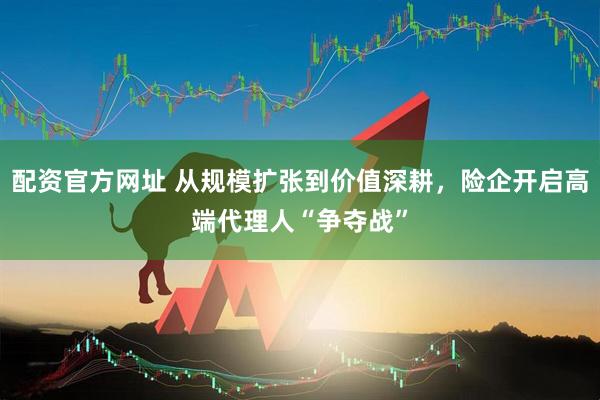 配资官方网址 从规模扩张到价值深耕，险企开启高端代理人“争夺战”