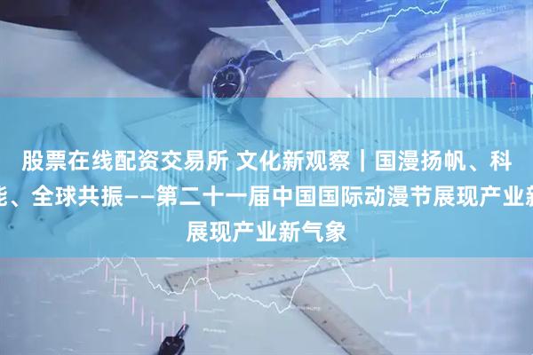 股票在线配资交易所 文化新观察｜国漫扬帆、科技赋能、全球共振——第二十一届中国国际动漫节展现产业新气象