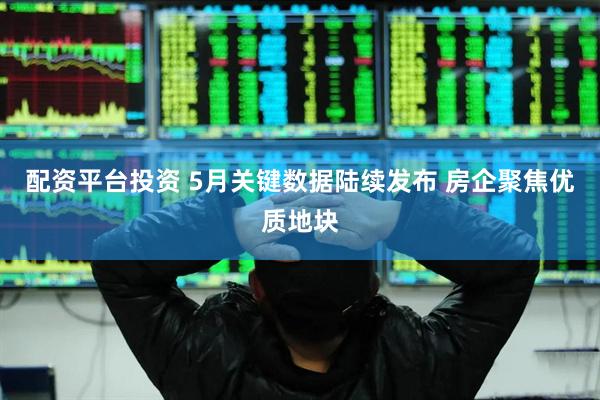 配资平台投资 5月关键数据陆续发布 房企聚焦优质地块