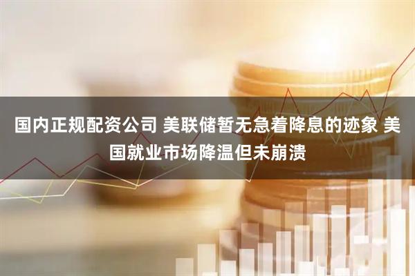国内正规配资公司 美联储暂无急着降息的迹象 美国就业市场降温但未崩溃