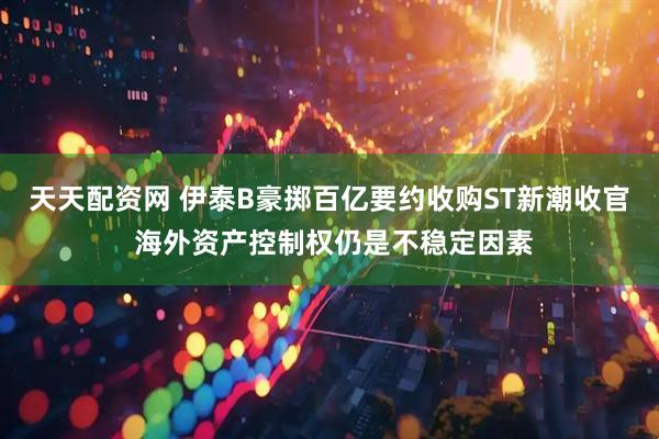 天天配资网 伊泰B豪掷百亿要约收购ST新潮收官 海外资产控制权仍是不稳定因素