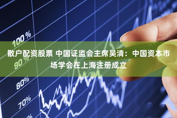 散户配资股票 中国证监会主席吴清：中国资本市场学会在上海注册成立