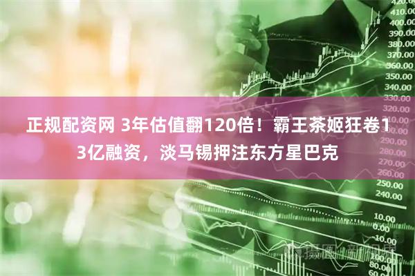 正规配资网 3年估值翻120倍！霸王茶姬狂卷13亿融资，淡马锡押注东方星巴克