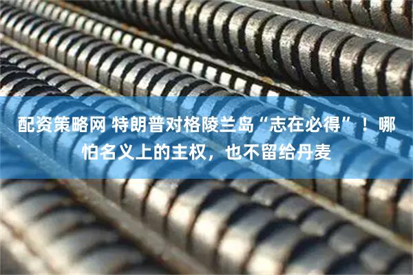 配资策略网 特朗普对格陵兰岛“志在必得” ！哪怕名义上的主权，也不留给丹麦