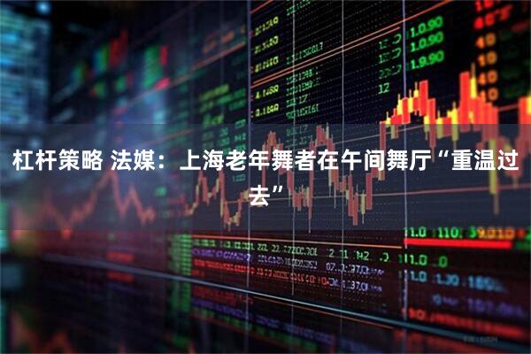 杠杆策略 法媒：上海老年舞者在午间舞厅“重温过去”