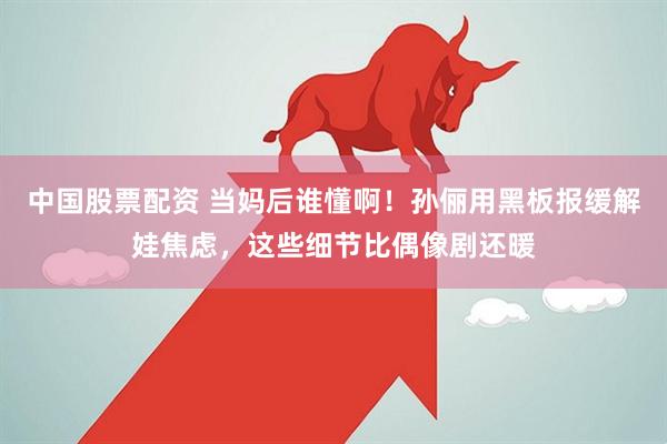 中国股票配资 当妈后谁懂啊！孙俪用黑板报缓解娃焦虑，这些细节比偶像剧还暖