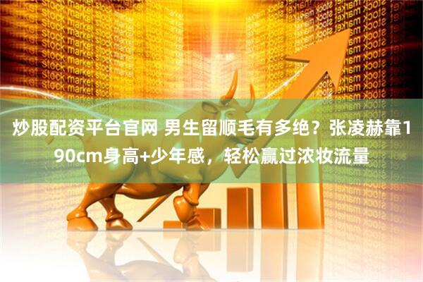 炒股配资平台官网 男生留顺毛有多绝？张凌赫靠190cm身高+少年感，轻松赢过浓妆流量