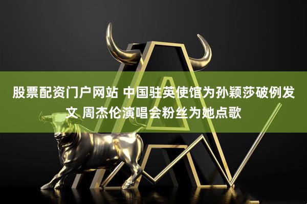 股票配资门户网站 中国驻英使馆为孙颖莎破例发文 周杰伦演唱会粉丝为她点歌