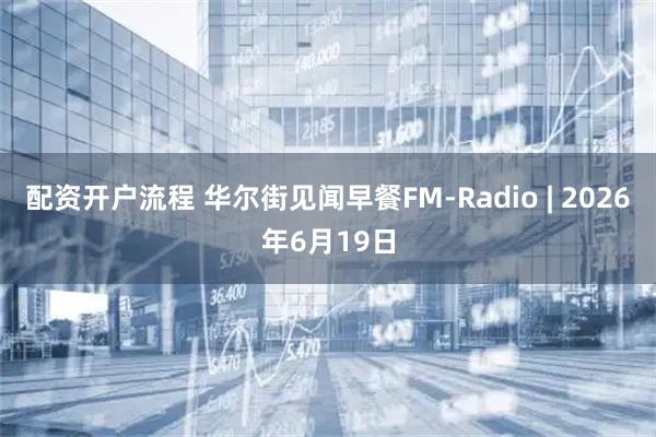 配资开户流程 华尔街见闻早餐FM-Radio | 2026年6月19日