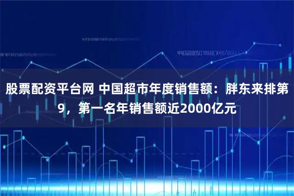 股票配资平台网 中国超市年度销售额：胖东来排第9，第一名年销售额近2000亿元
