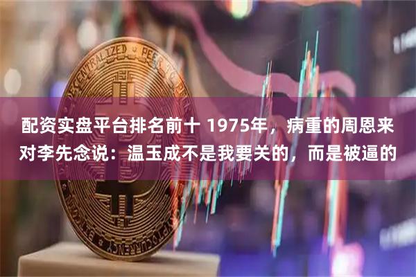配资实盘平台排名前十 1975年，病重的周恩来对李先念说：温玉成不是我要关的，而是被逼的